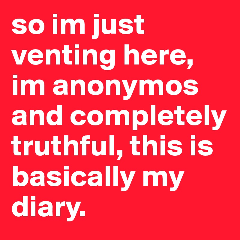 so im just venting here, im anonymos and completely truthful, this is basically my diary. 