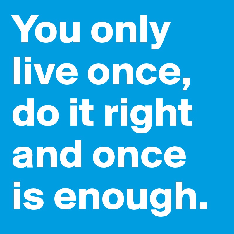 You only live once, do it right and once is enough. 