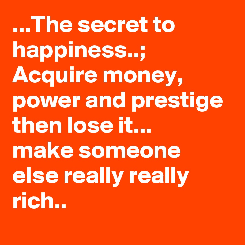 The Secret To Happiness Acquire Money Power And Prestige Then Lose It Make Someone Else Really Really Rich Post By Goyaale On Boldomatic