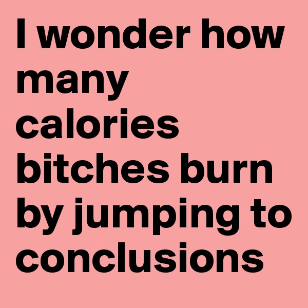 I wonder how many calories bitches burn by jumping to conclusions