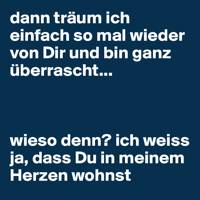 dann träum ich einfach so mal wieder von Dir und bin ganz überrascht...



wieso denn? ich weiss ja, dass Du in meinem Herzen wohnst