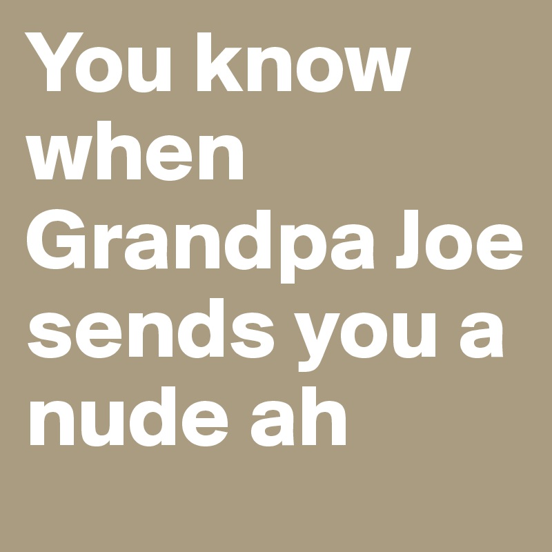 You know when Grandpa Joe sends you a nude ah