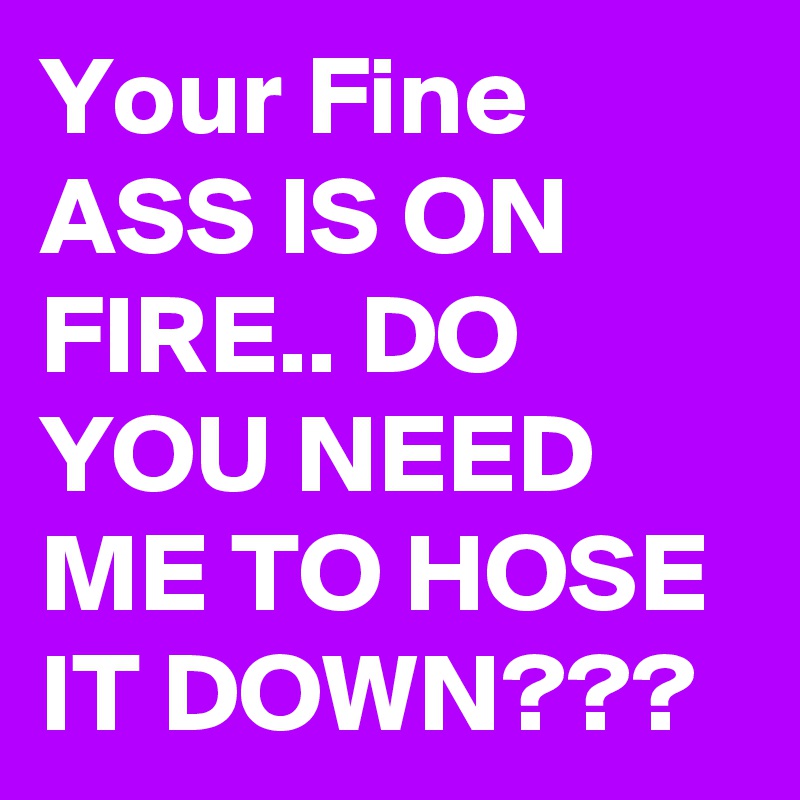 Your Fine ASS IS ON FIRE.. DO YOU NEED ME TO HOSE IT DOWN???