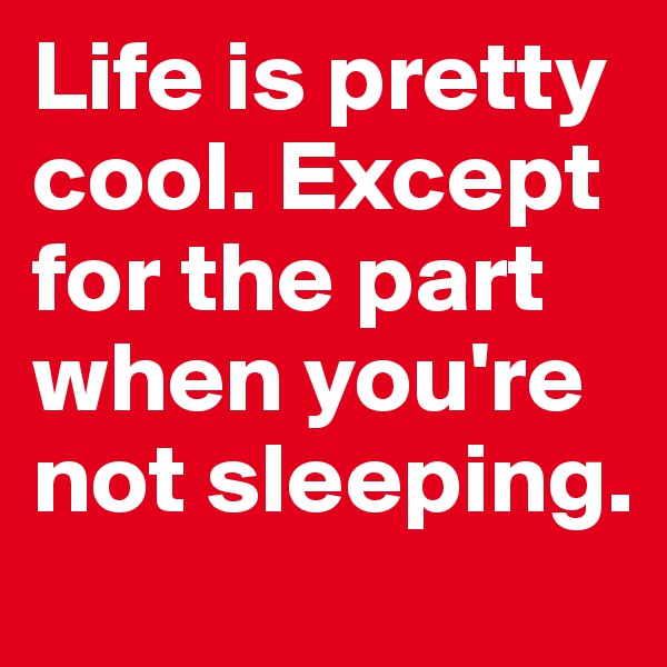 Life is pretty cool. Except for the part when you're not sleeping.