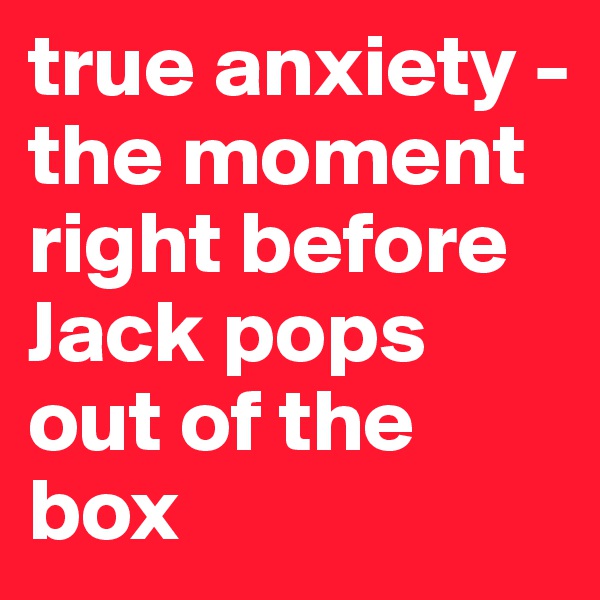 true anxiety -                                           
the moment right before Jack pops out of the box 