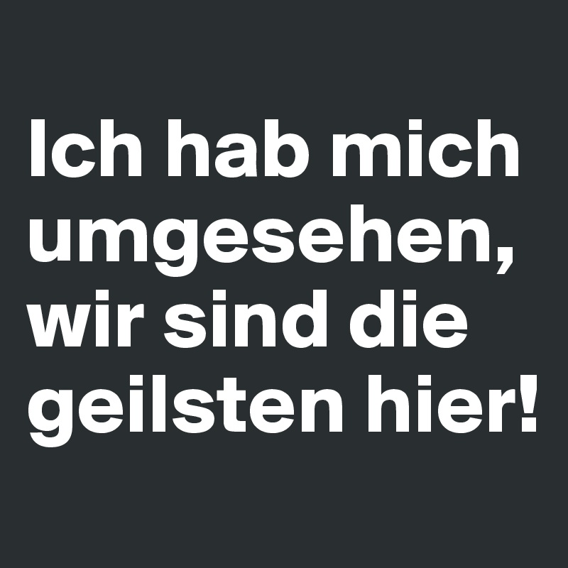 
Ich hab mich umgesehen, wir sind die geilsten hier!