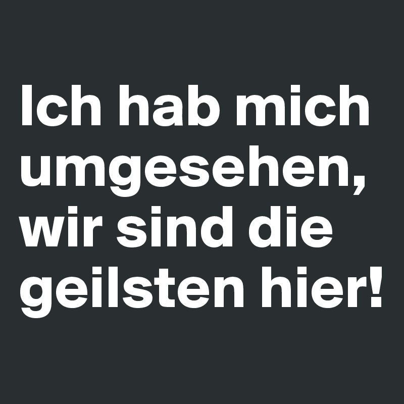 
Ich hab mich umgesehen, wir sind die geilsten hier!