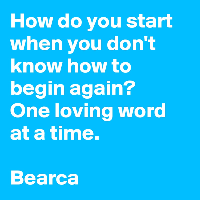 How do you start when you don't know how to begin again?
One loving word at a time.

Bearca