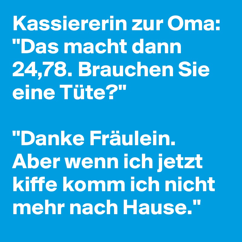 Kassiererin zur Oma: "Das macht dann 24,78. Brauchen Sie eine Tüte?"

"Danke Fräulein. Aber wenn ich jetzt kiffe komm ich nicht mehr nach Hause."