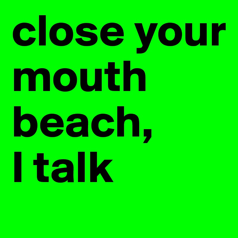 close your mouth beach,
I talk