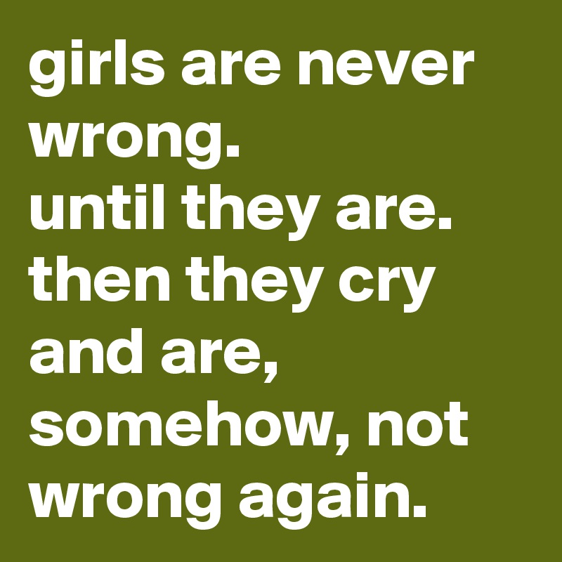 girls are never wrong.
until they are.
then they cry and are, somehow, not wrong again.