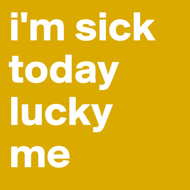i'm sick today lucky me