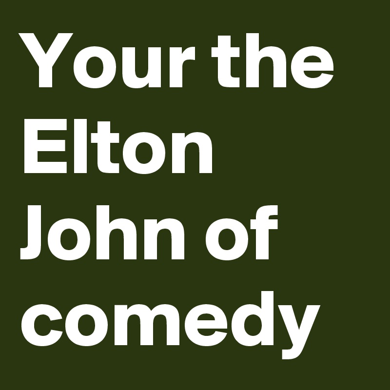 Your the Elton John of comedy