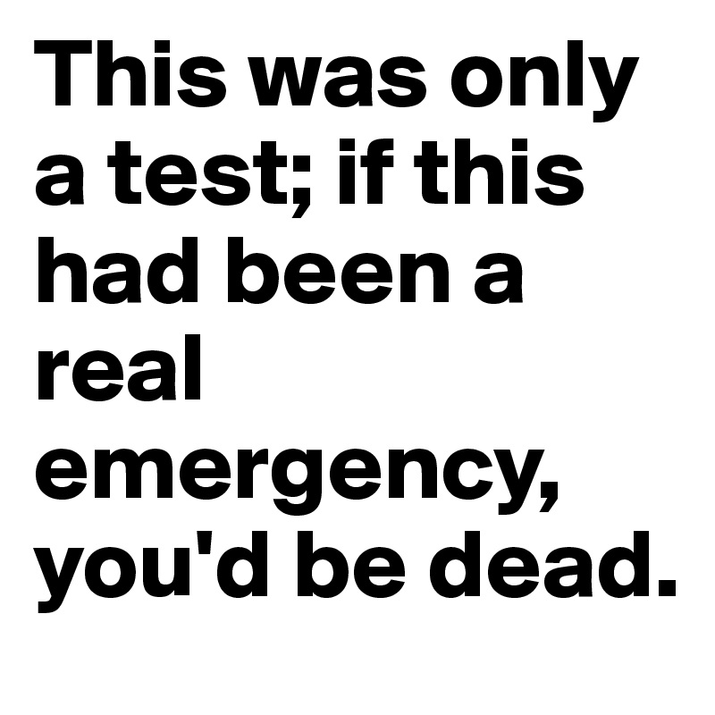 This was only a test; if this had been a real emergency, you'd be dead.