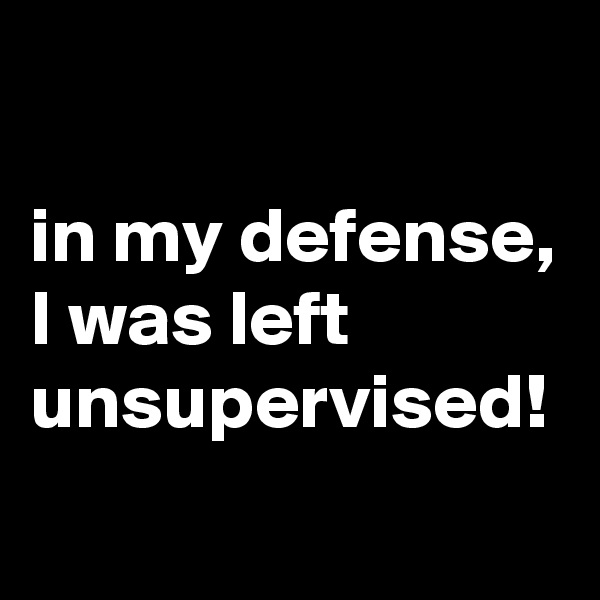 

in my defense, I was left unsupervised!