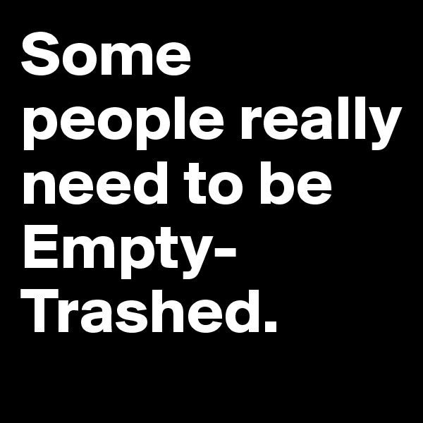 Some people really need to be
Empty-Trashed.