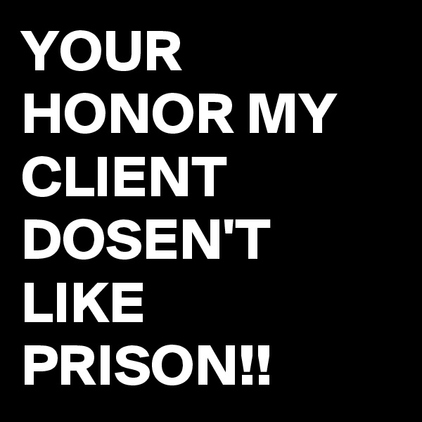 YOUR HONOR MY CLIENT DOSEN'T LIKE PRISON!!