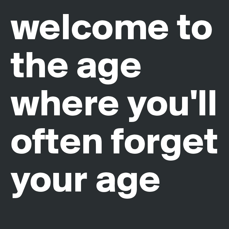 welcome to the age where you'll often forget your age