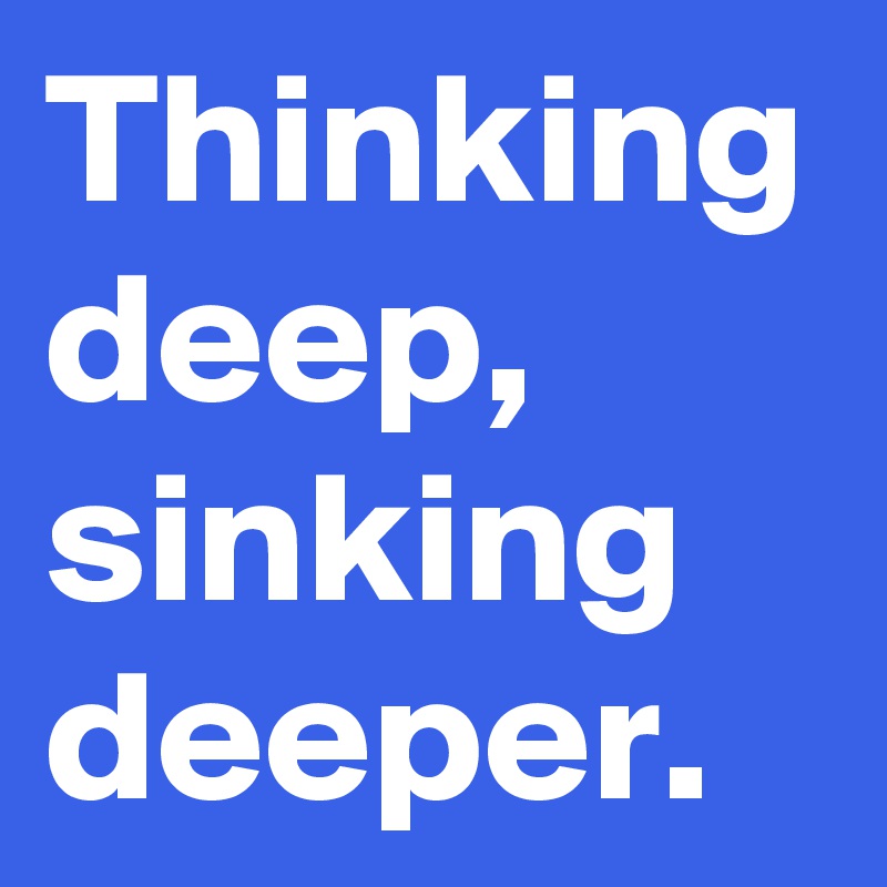 Thinking deep, sinking deeper.