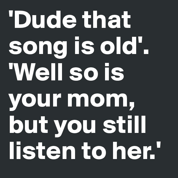 'Dude that song is old'. 
'Well so is your mom, but you still listen to her.'