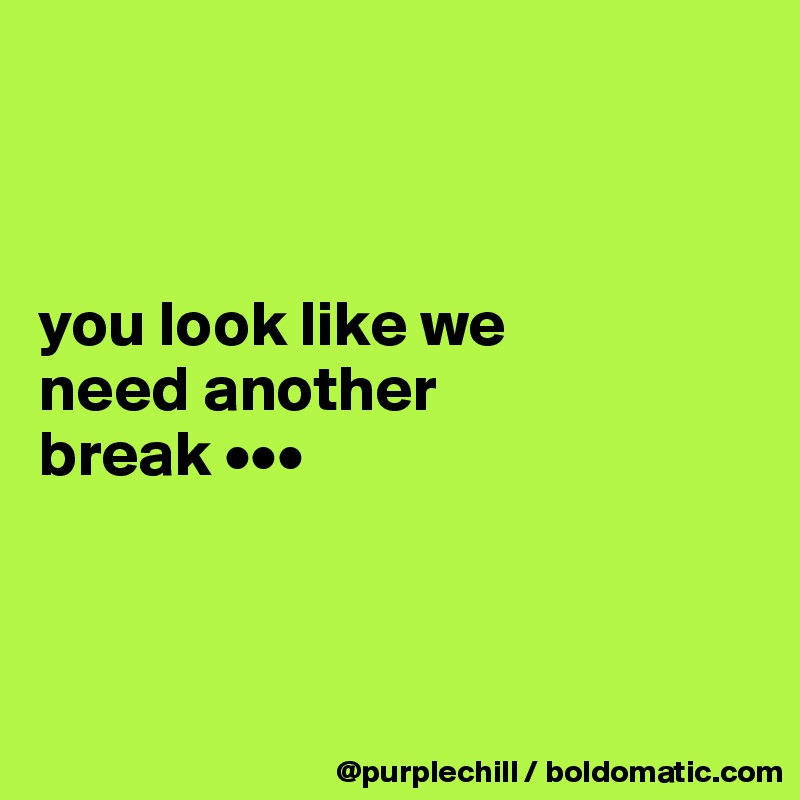 



you look like we 
need another 
break •••



