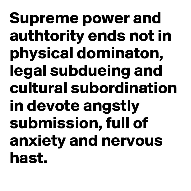 Supreme power and authtority ends not in physical dominaton, legal subdueing and cultural subordination in devote angstly submission, full of anxiety and nervous hast.