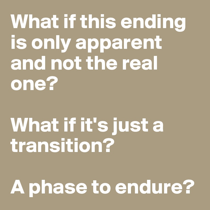 What if this ending is only apparent and not the real one? 

What if it's just a transition? 

A phase to endure?