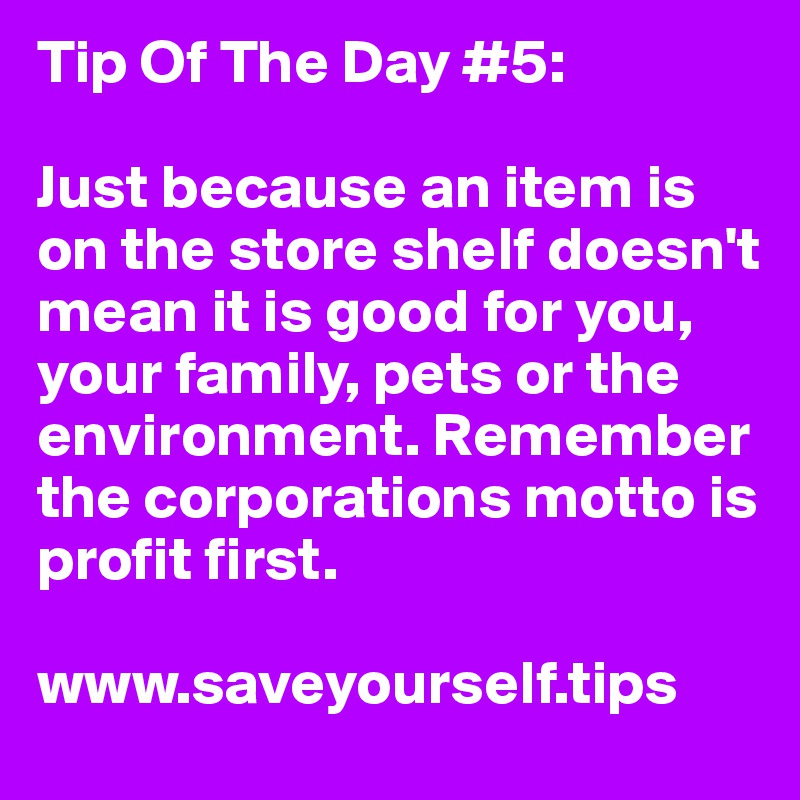 Tip Of The Day #5:

Just because an item is on the store shelf doesn't mean it is good for you, your family, pets or the environment. Remember the corporations motto is profit first.

www.saveyourself.tips