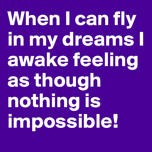 When I can fly in my dreams I awake feeling as though nothing is impossible!
