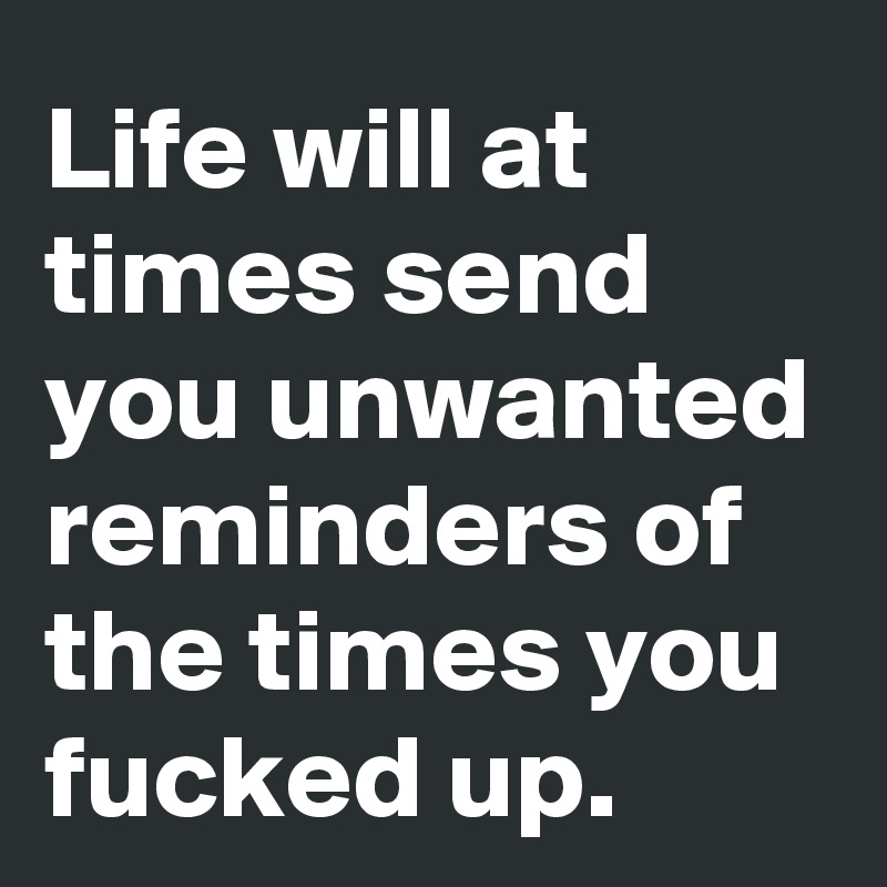 Life will at times send you unwanted reminders of the times you fucked up. 