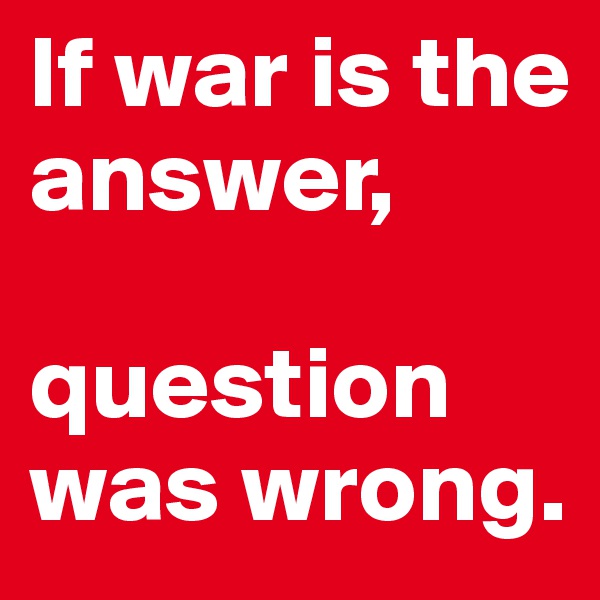 If war is the answer,

question was wrong.
