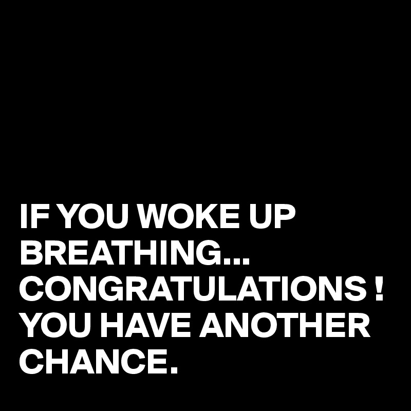 




IF YOU WOKE UP BREATHING...
CONGRATULATIONS !
YOU HAVE ANOTHER CHANCE.
