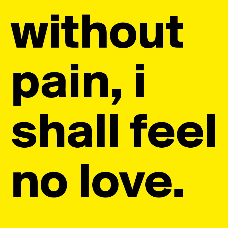 without pain, i shall feel no love.