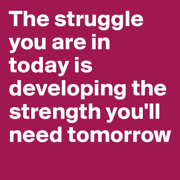 The struggle you are in today is developing the strength you'll need tomorrow