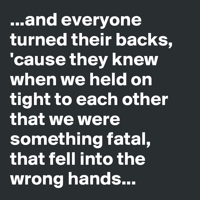 ...and everyone turned their backs, 'cause they knew when we held on tight to each other that we were something fatal, that fell into the wrong hands...