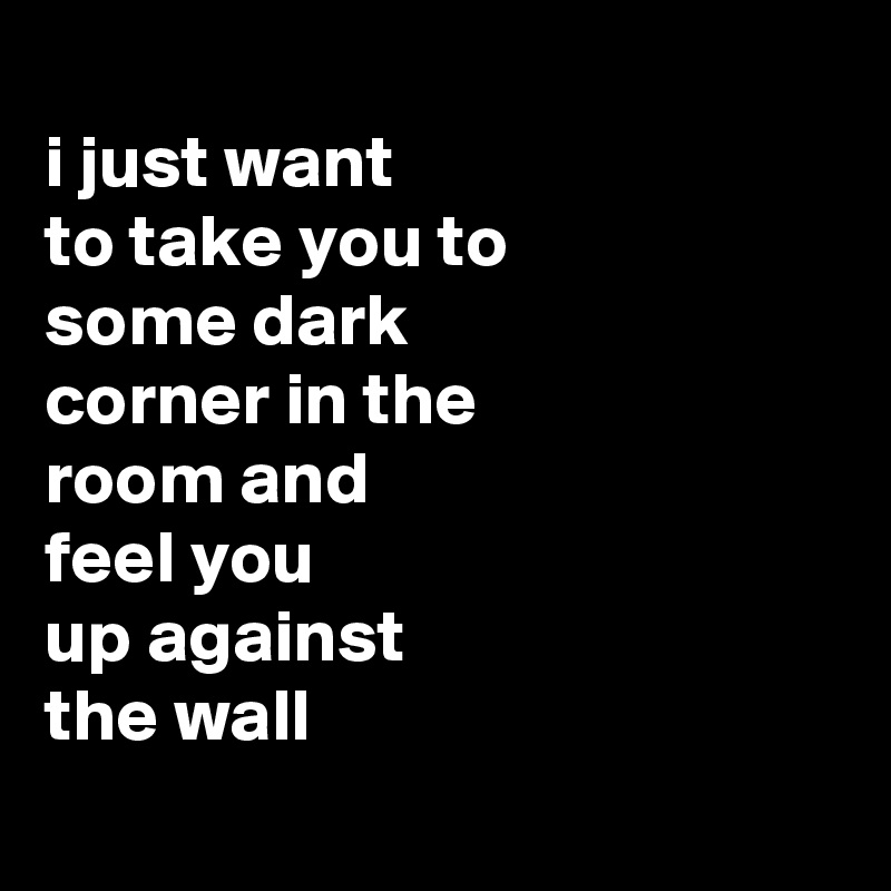
i just want
to take you to
some dark
corner in the
room and
feel you
up against
the wall
