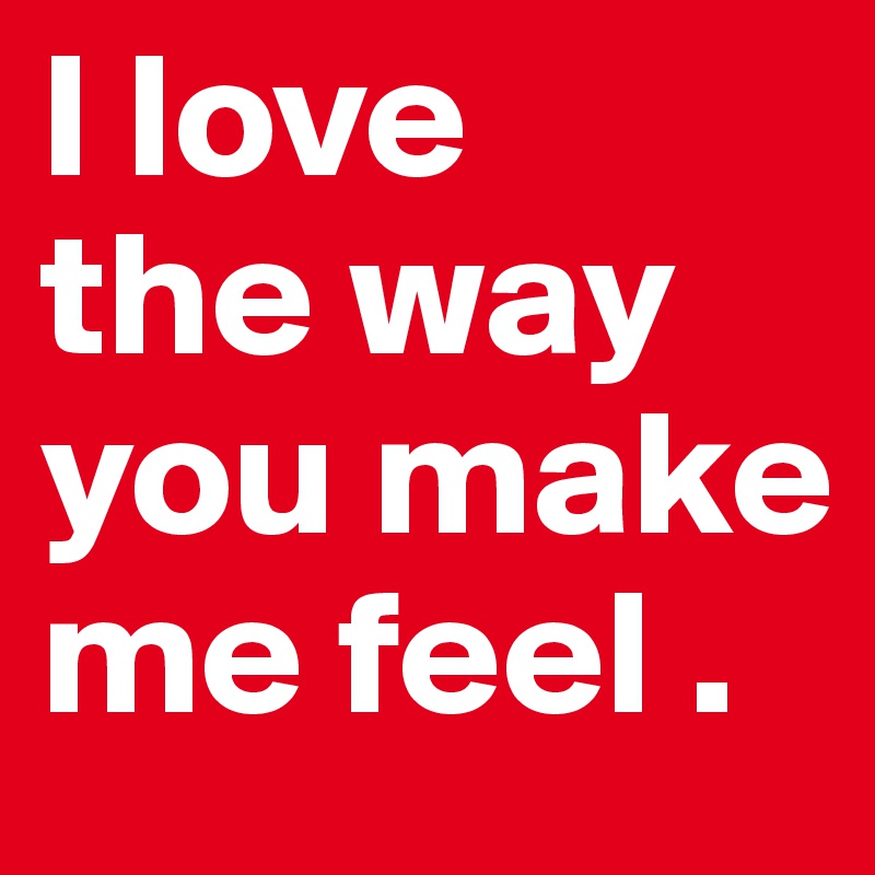 I love 
the way
you make
me feel .