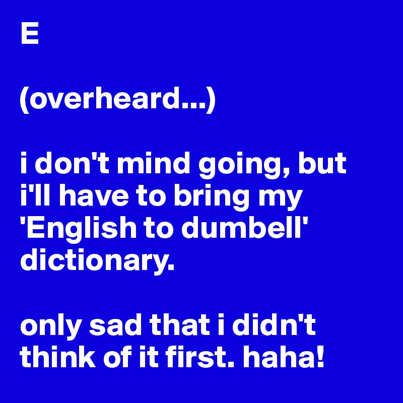 E

(overheard...)

i don't mind going, but i'll have to bring my 'English to dumbell' dictionary.

only sad that i didn't think of it first. haha!