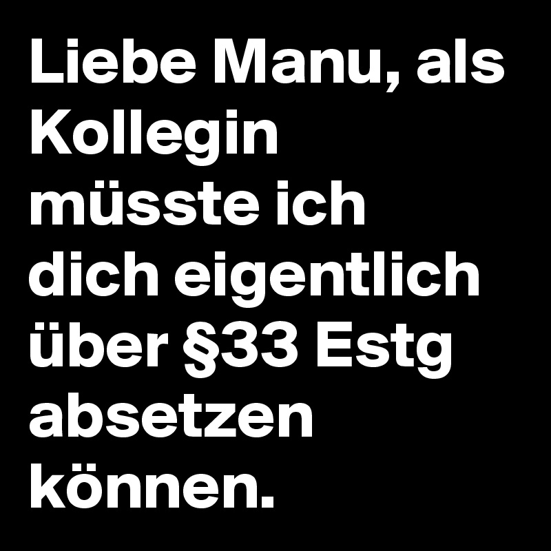 Liebe Manu, als Kollegin müsste ich dich eigentlich über §33 Estg absetzen können. 