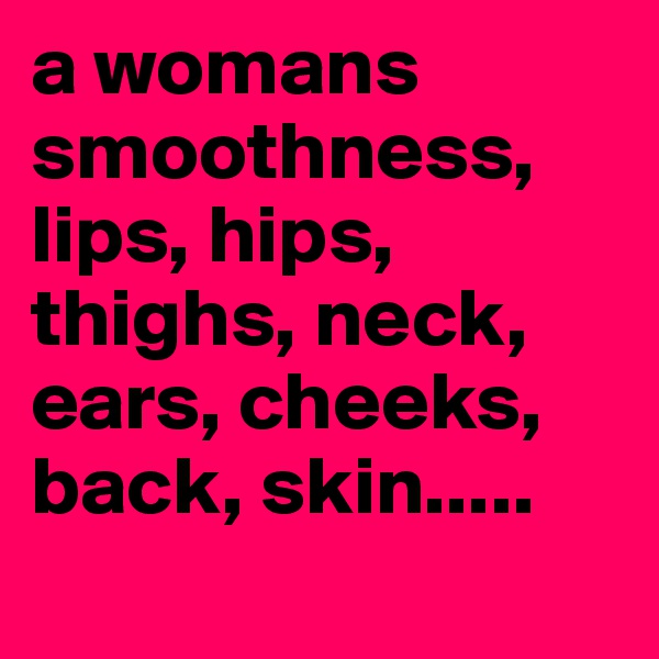 a womans smoothness, lips, hips, thighs, neck, ears, cheeks, back, skin.....
