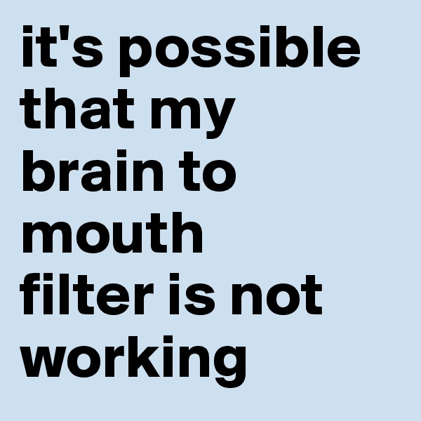 it's possible that my 
brain to mouth 
filter is not working