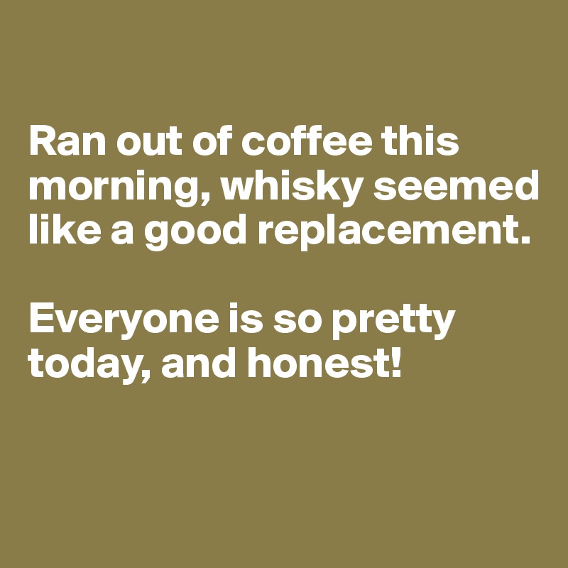 

Ran out of coffee this morning, whisky seemed like a good replacement. 

Everyone is so pretty today, and honest!


