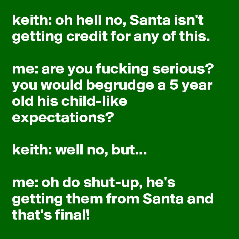 keith: oh hell no, Santa isn't getting credit for any of this.

me: are you fucking serious? you would begrudge a 5 year old his child-like expectations?

keith: well no, but...

me: oh do shut-up, he's getting them from Santa and that's final!