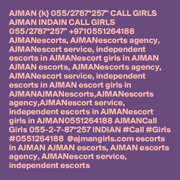 AJMAN {k} 055/2787*257" CALL GIRLS AJMAN INDAIN CALL GIRLS 055/2787*257" +9710551264188  AJMANescorts, AJMANescorts agency, AJMANescort service, independent escorts in AJMANescort girls in AJMAN AJMAN escorts, AJMANescorts agency, AJMANescort service, independent escorts in AJMAN escort girls in AJMANAJMANescorts,AJMANescorts agency,AJMANescort service, independent escorts in AJMANescort girls in AJMAN0551264188 AJMANCall Girls 055-2-7-87*257 INDIAN #Call #Girls #0551264188  @ajmangirls.com escorts in AJMAN AJMAN escorts, AJMAN escorts agency, AJMANescort service, independent escorts 