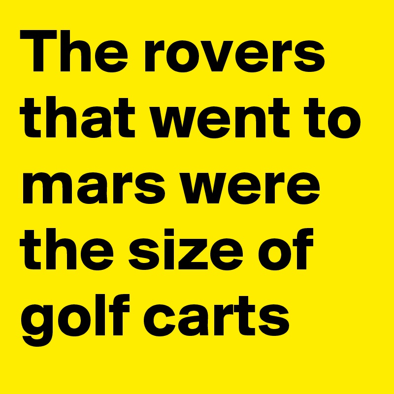 The rovers that went to mars were the size of golf carts