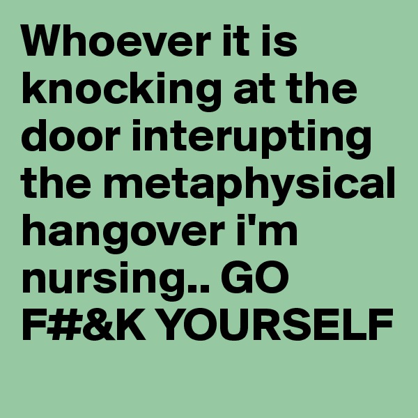 Whoever it is knocking at the door interupting the metaphysical hangover i'm nursing.. GO F#&K YOURSELF