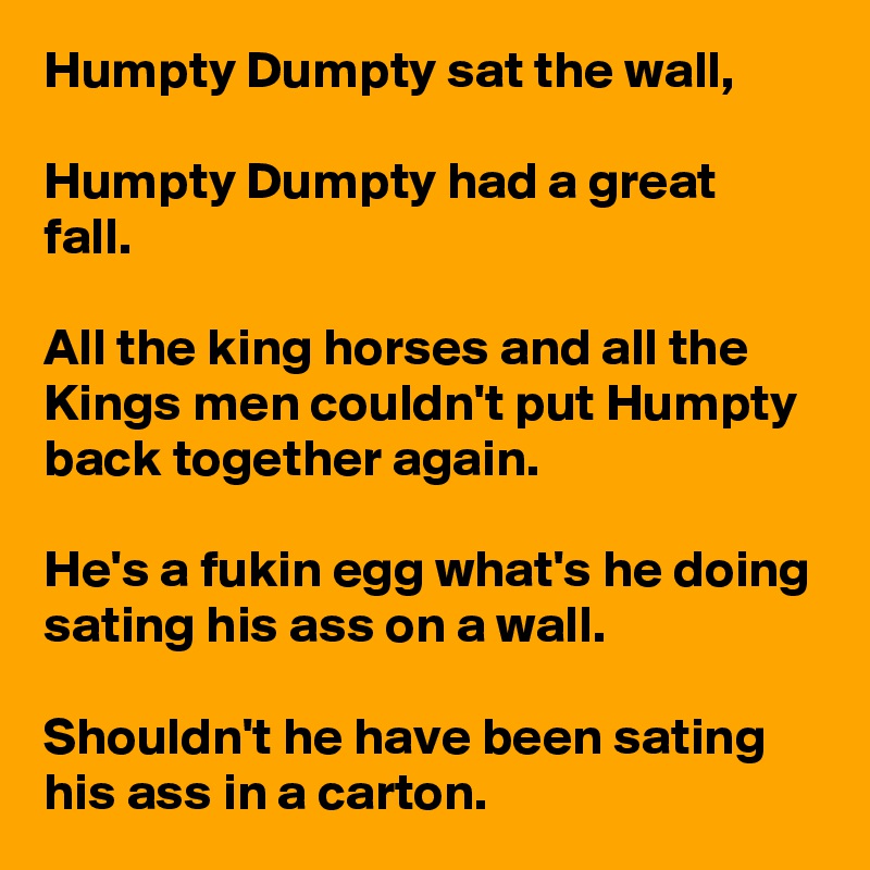 Humpty Dumpty sat the wall,

Humpty Dumpty had a great fall.

All the king horses and all the Kings men couldn't put Humpty back together again. 

He's a fukin egg what's he doing sating his ass on a wall.

Shouldn't he have been sating his ass in a carton.  
