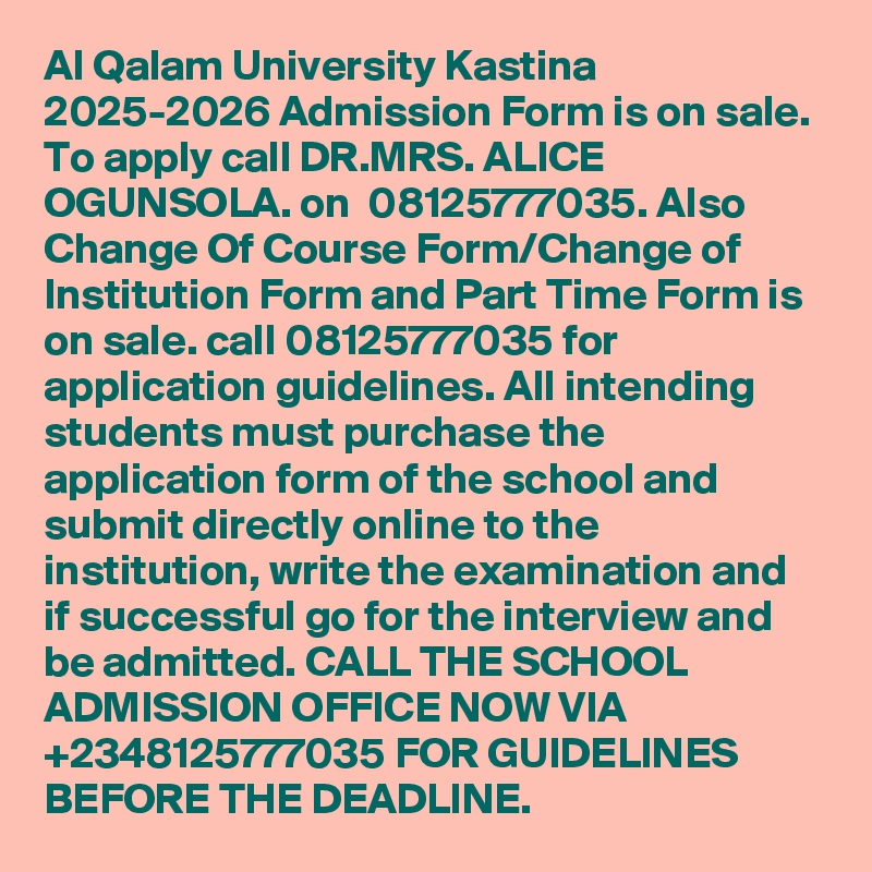 Al Qalam University Kastina 2025-2026 Admission Form is on sale. To apply call DR.MRS. ALICE OGUNSOLA. on  08125777035. Also Change Of Course Form/Change of Institution Form and Part Time Form is on sale. call 08125777035 for application guidelines. All intending students must purchase the application form of the school and submit directly online to the institution, write the examination and if successful go for the interview and be admitted. CALL THE SCHOOL ADMISSION OFFICE NOW VIA +2348125777035 FOR GUIDELINES BEFORE THE DEADLINE.