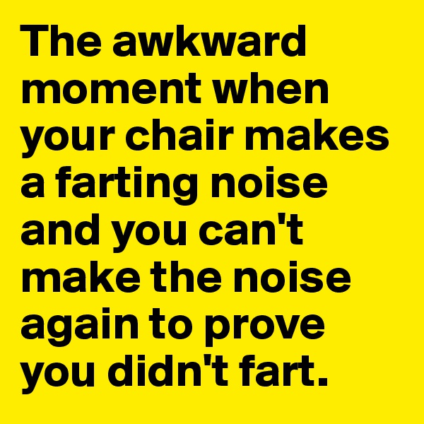 The awkward moment when your chair makes a farting noise and you can't make the noise again to prove you didn't fart.