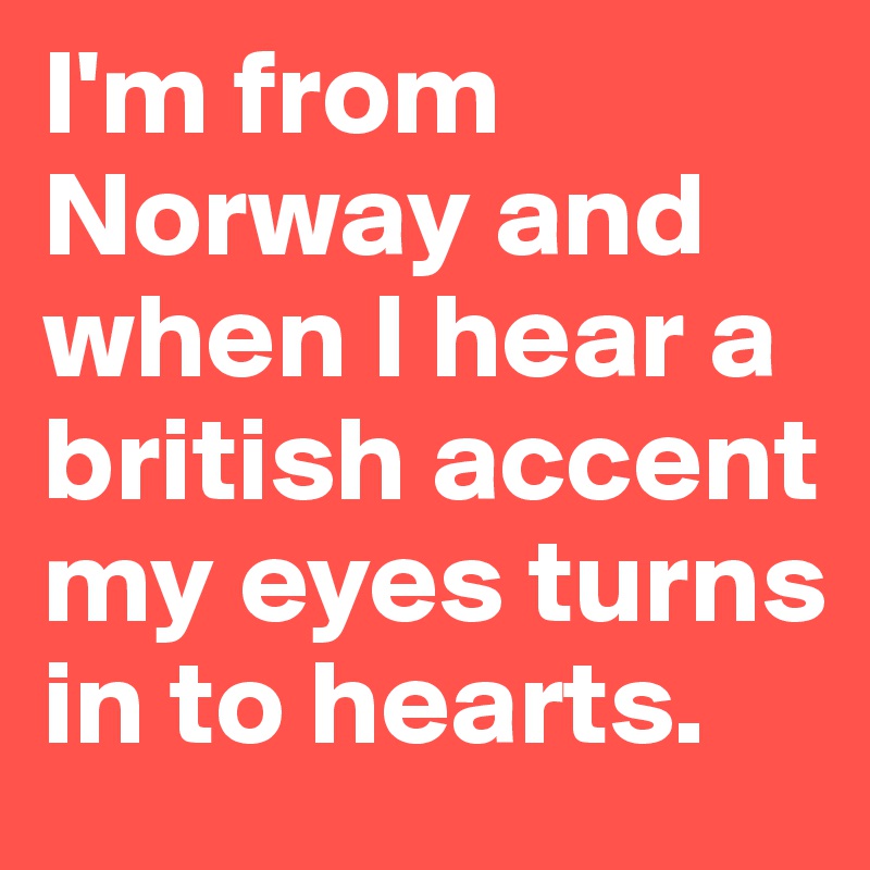 I'm from Norway and when I hear a british accent my eyes turns in to hearts.